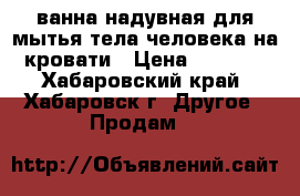 ванна надувная для мытья тела человека на кровати › Цена ­ 5 500 - Хабаровский край, Хабаровск г. Другое » Продам   